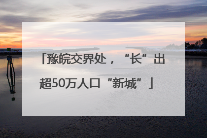 豫皖交界处，“长”出超50万人口“新城”