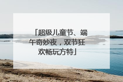 超级儿童节、端午奇妙夜，双节狂欢畅玩方特