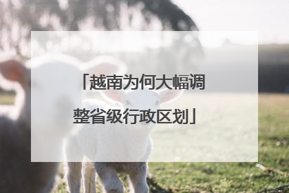 越南为何大幅调整省级行政区划