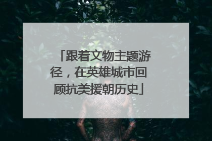 跟着文物主题游径，在英雄城市回顾抗美援朝历史