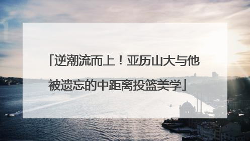 逆潮流而上！亚历山大与他被遗忘的中距离投篮美学