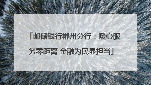 邮储银行郴州分行：暖心服务零距离 金融为民显担当