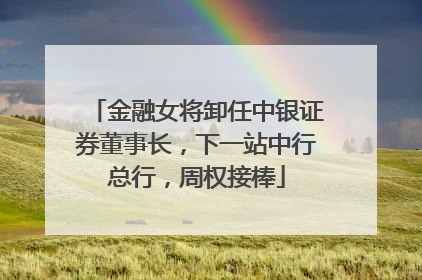 金融女将卸任中银证券董事长，下一站中行总行，周权接棒