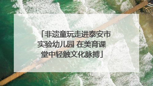 非遗童玩走进泰安市实验幼儿园 在美育课堂中轻触文化脉搏