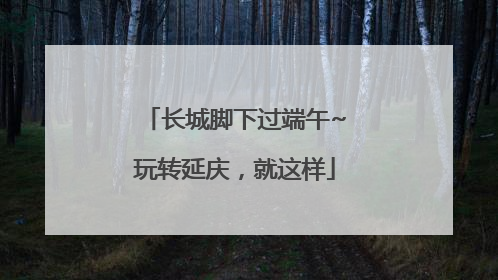 长城脚下过端午~玩转延庆，就这样