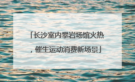 长沙室内攀岩场馆火热，催生运动消费新场景