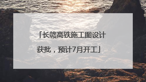 长赣高铁施工图设计获批，预计7月开工