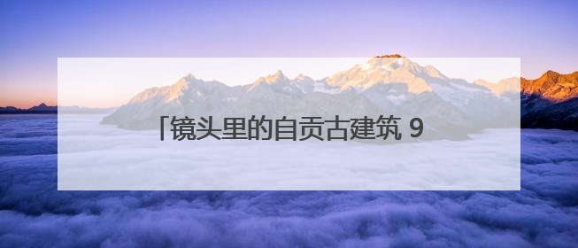 镜头里的自贡古建筑 91幅纪实摄影作品讲述“盐都遗韵”的历史记忆