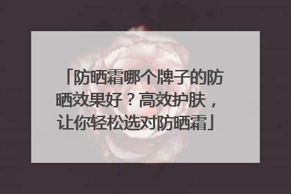 防晒霜哪个牌子的防晒效果好？高效护肤，让你轻松选对防晒霜