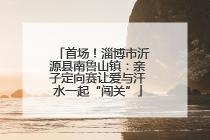 首场！淄博市沂源县南鲁山镇：亲子定向赛让爱与汗水一起“闯关”