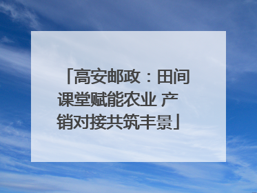高安邮政：田间课堂赋能农业 产销对接共筑丰景