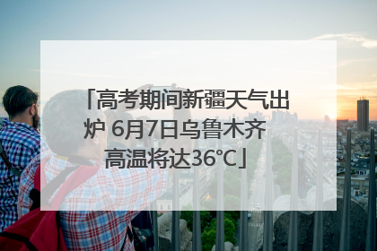 高考期间新疆天气出炉 6月7日乌鲁木齐高温将达36℃