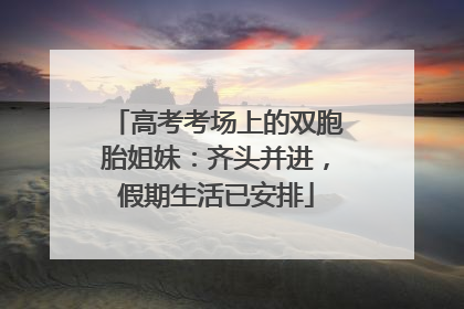 高考考场上的双胞胎姐妹：齐头并进，假期生活已安排