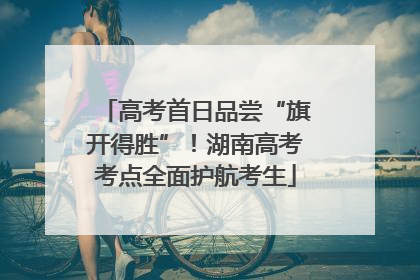 高考首日品尝“旗开得胜”！湖南高考考点全面护航考生