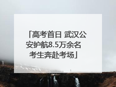 高考首日 武汉公安护航8.5万余名考生奔赴考场