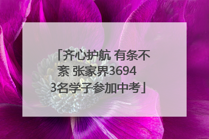 齐心护航 有条不紊 张家界36943名学子参加中考