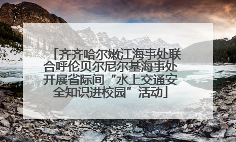 齐齐哈尔嫩江海事处联合呼伦贝尔尼尔基海事处开展省际间“水上交通安全知识进校园”活动