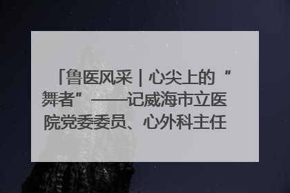 鲁医风采｜心尖上的“舞者”——记威海市立医院党委委员、心外科主任、主任医师景昊