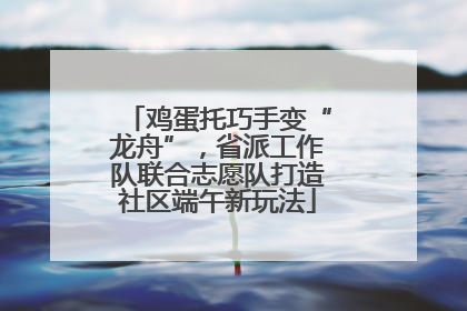 鸡蛋托巧手变“龙舟”，省派工作队联合志愿队打造社区端午新玩法