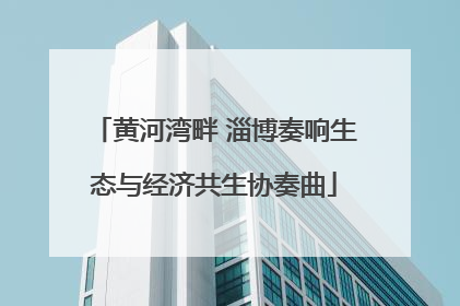 黄河湾畔 淄博奏响生态与经济共生协奏曲