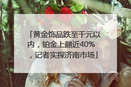 黄金饰品跌至千元以内，铂金上翻近40%，记者实探济南市场