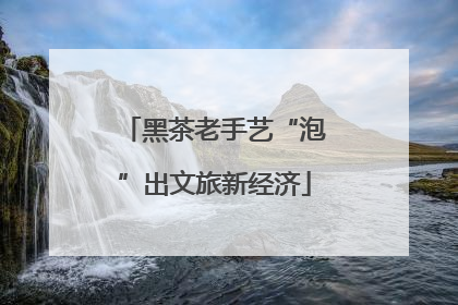 黑茶老手艺“泡”出文旅新经济