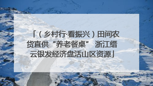 （乡村行·看振兴）田间农货直供“养老餐桌” 浙江缙云银发经济盘活山区资源