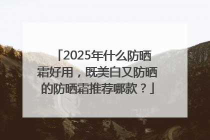 2025年什么防晒霜好用，既美白又防晒的防晒霜推荐哪款？