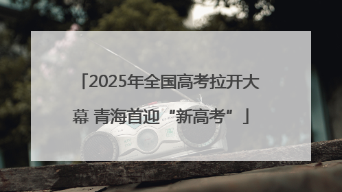 2025年全国高考拉开大幕 青海首迎“新高考”