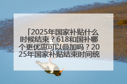 2025年国家补贴什么时候结束？618和国补哪个更优惠可以叠加吗？2025年国家补贴结束时间统一为12月31日