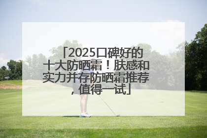 2025口碑好的十大防晒霜！肤感和实力并存防晒霜推荐，值得一试