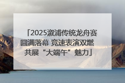 2025溆浦传统龙舟赛圆满落幕 竞速表演双燃 共展“大端午”魅力