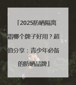 2025防晒隔离霜哪个牌子好用？超值分享：青少年必备的防晒品牌