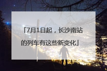 7月1日起，长沙南站的列车有这些新变化