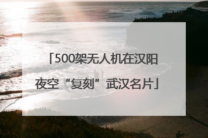 500架无人机在汉阳夜空“复刻”武汉名片